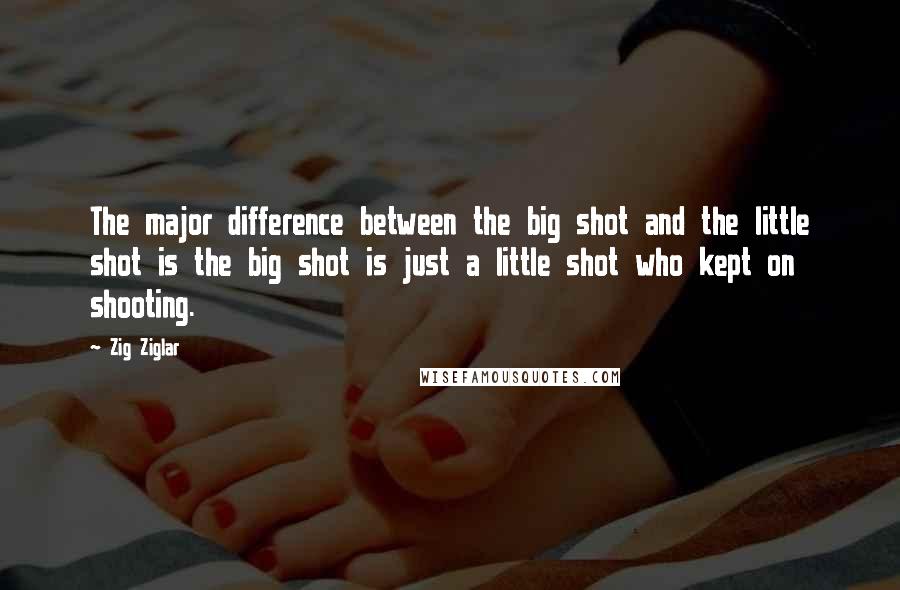 Zig Ziglar Quotes: The major difference between the big shot and the little shot is the big shot is just a little shot who kept on shooting.