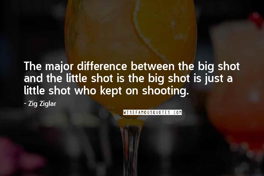 Zig Ziglar Quotes: The major difference between the big shot and the little shot is the big shot is just a little shot who kept on shooting.