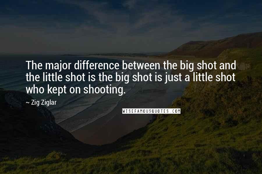 Zig Ziglar Quotes: The major difference between the big shot and the little shot is the big shot is just a little shot who kept on shooting.