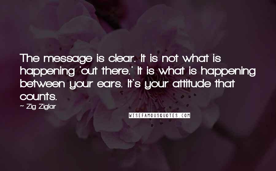 Zig Ziglar Quotes: The message is clear. It is not what is happening 'out there.' It is what is happening between your ears. It's your attitude that counts.