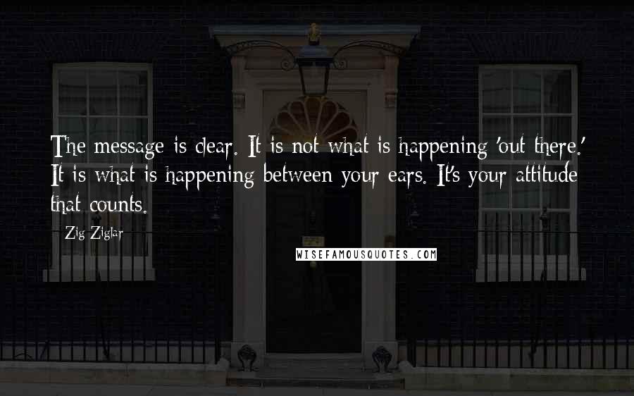 Zig Ziglar Quotes: The message is clear. It is not what is happening 'out there.' It is what is happening between your ears. It's your attitude that counts.