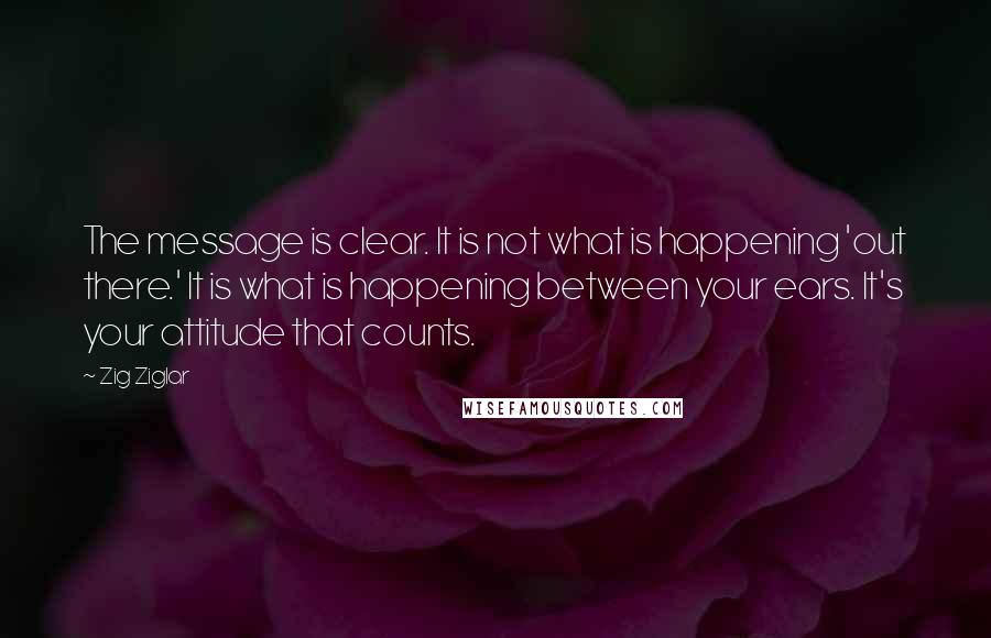 Zig Ziglar Quotes: The message is clear. It is not what is happening 'out there.' It is what is happening between your ears. It's your attitude that counts.