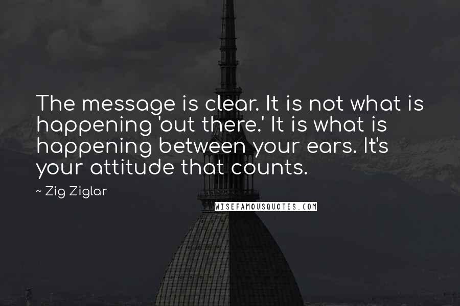 Zig Ziglar Quotes: The message is clear. It is not what is happening 'out there.' It is what is happening between your ears. It's your attitude that counts.