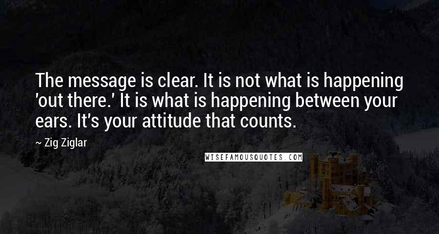 Zig Ziglar Quotes: The message is clear. It is not what is happening 'out there.' It is what is happening between your ears. It's your attitude that counts.