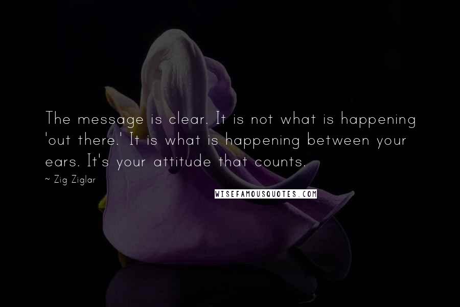 Zig Ziglar Quotes: The message is clear. It is not what is happening 'out there.' It is what is happening between your ears. It's your attitude that counts.