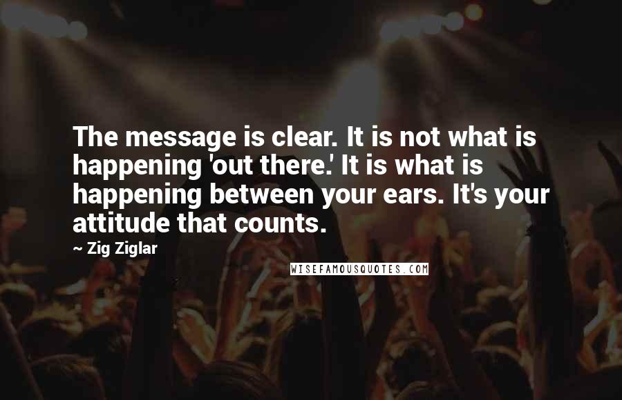 Zig Ziglar Quotes: The message is clear. It is not what is happening 'out there.' It is what is happening between your ears. It's your attitude that counts.