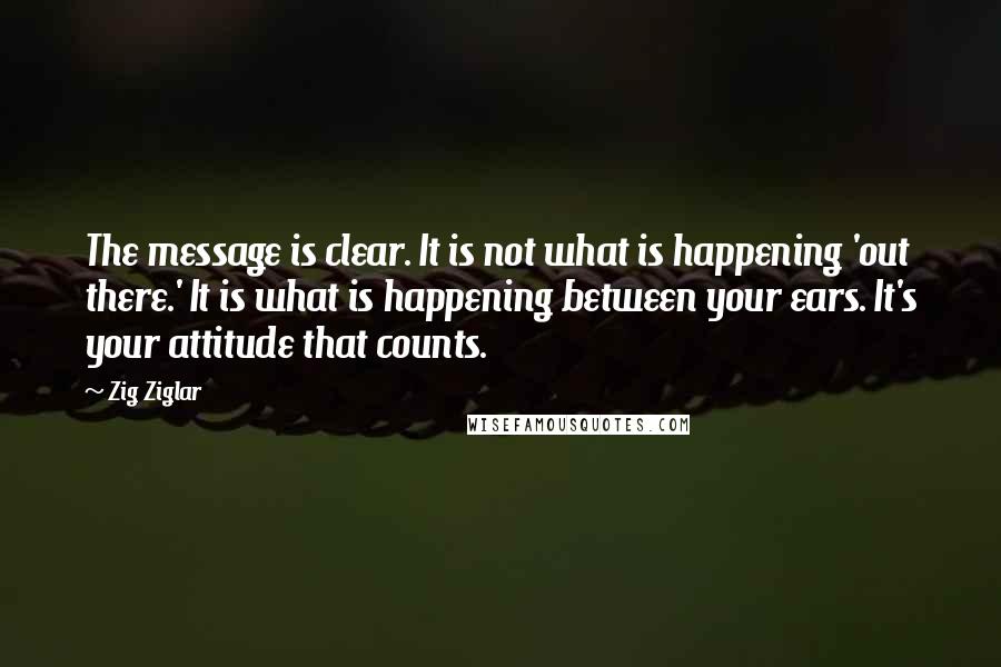 Zig Ziglar Quotes: The message is clear. It is not what is happening 'out there.' It is what is happening between your ears. It's your attitude that counts.