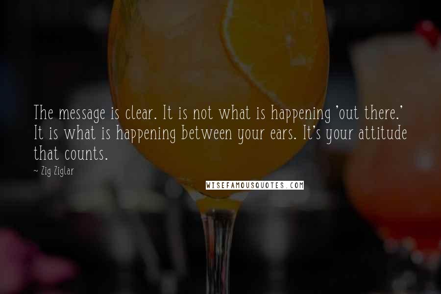 Zig Ziglar Quotes: The message is clear. It is not what is happening 'out there.' It is what is happening between your ears. It's your attitude that counts.