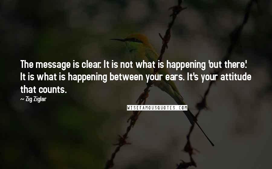 Zig Ziglar Quotes: The message is clear. It is not what is happening 'out there.' It is what is happening between your ears. It's your attitude that counts.