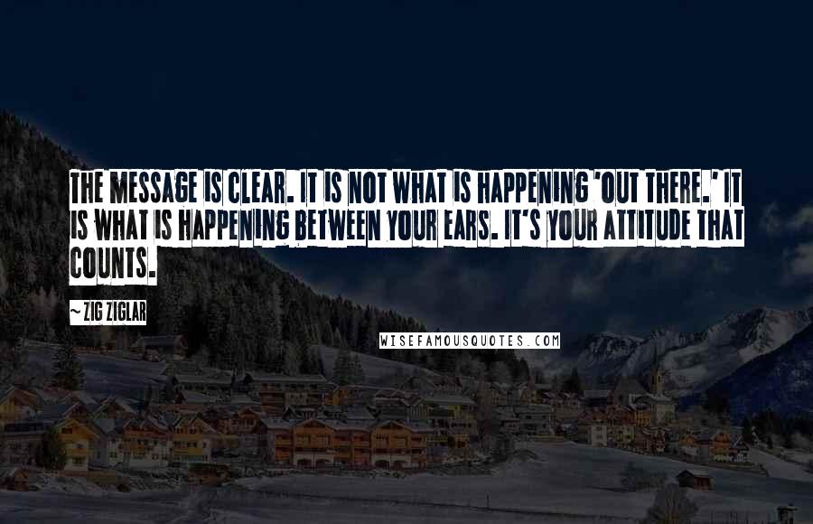 Zig Ziglar Quotes: The message is clear. It is not what is happening 'out there.' It is what is happening between your ears. It's your attitude that counts.