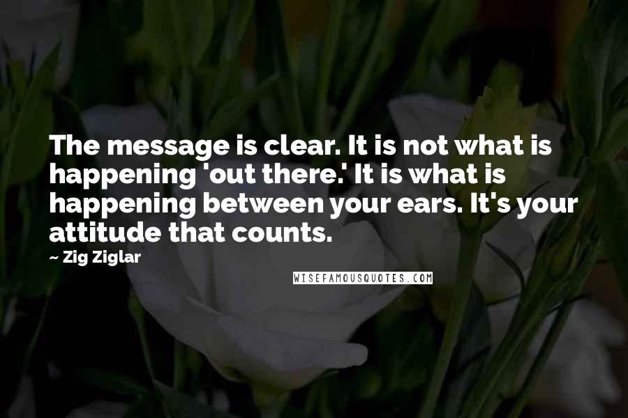 Zig Ziglar Quotes: The message is clear. It is not what is happening 'out there.' It is what is happening between your ears. It's your attitude that counts.