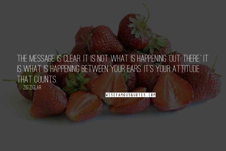 Zig Ziglar Quotes: The message is clear. It is not what is happening 'out there.' It is what is happening between your ears. It's your attitude that counts.