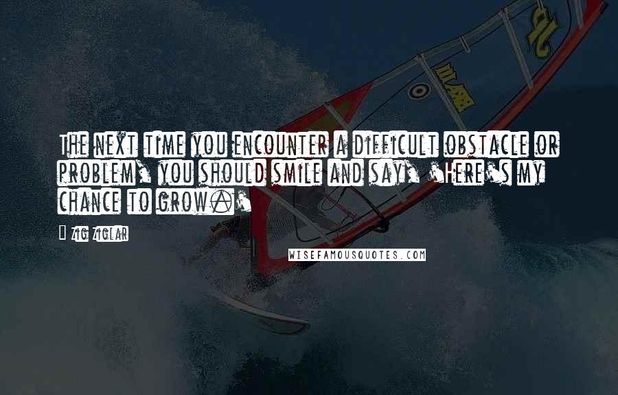 Zig Ziglar Quotes: The next time you encounter a difficult obstacle or problem, you should smile and say, 'Here's my chance to grow.'