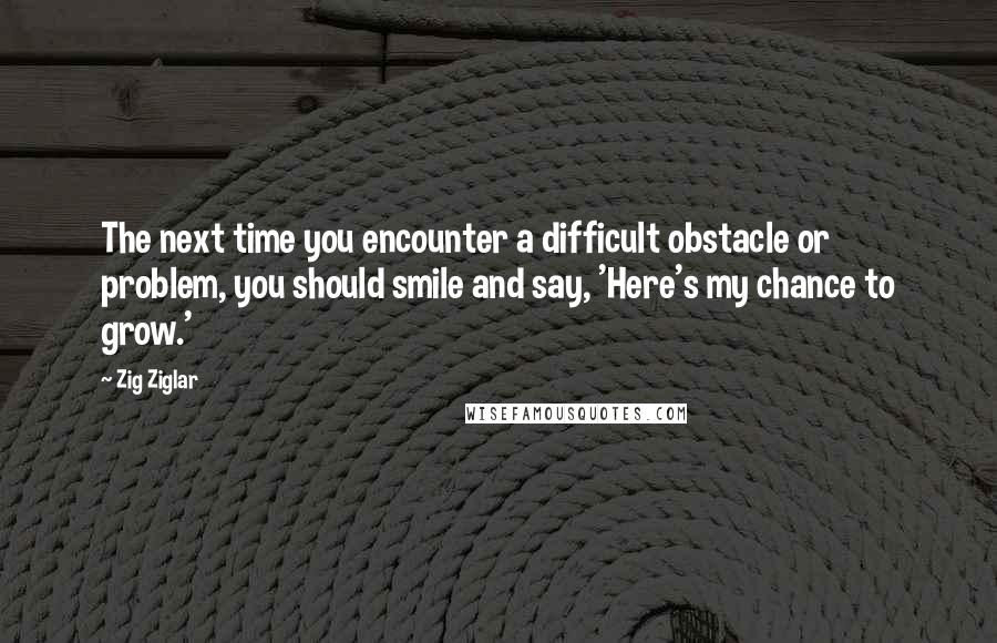 Zig Ziglar Quotes: The next time you encounter a difficult obstacle or problem, you should smile and say, 'Here's my chance to grow.'