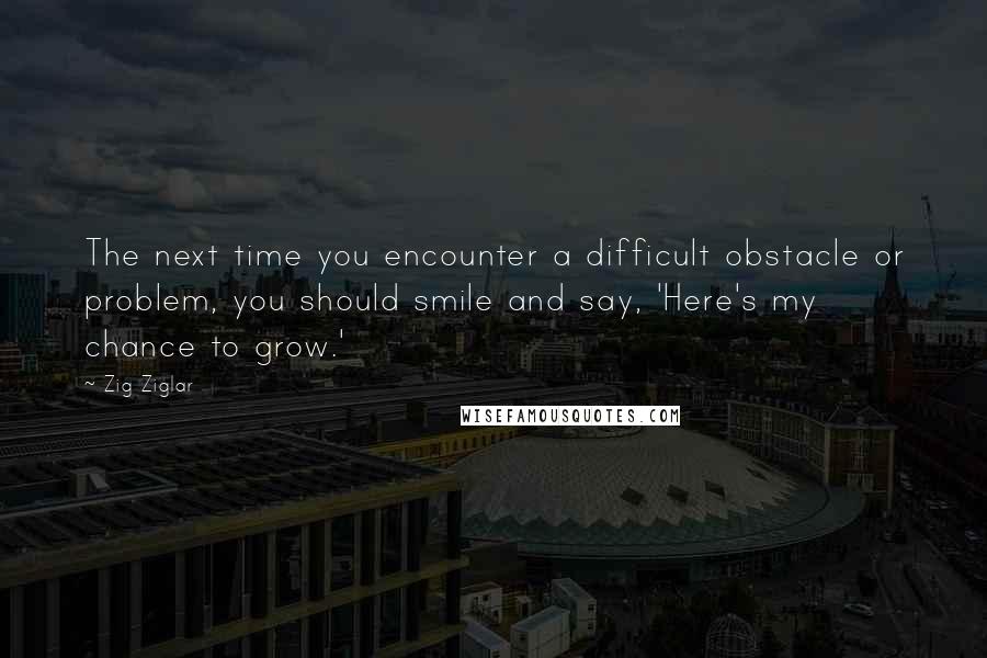 Zig Ziglar Quotes: The next time you encounter a difficult obstacle or problem, you should smile and say, 'Here's my chance to grow.'