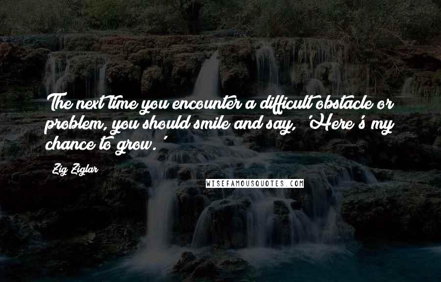 Zig Ziglar Quotes: The next time you encounter a difficult obstacle or problem, you should smile and say, 'Here's my chance to grow.'