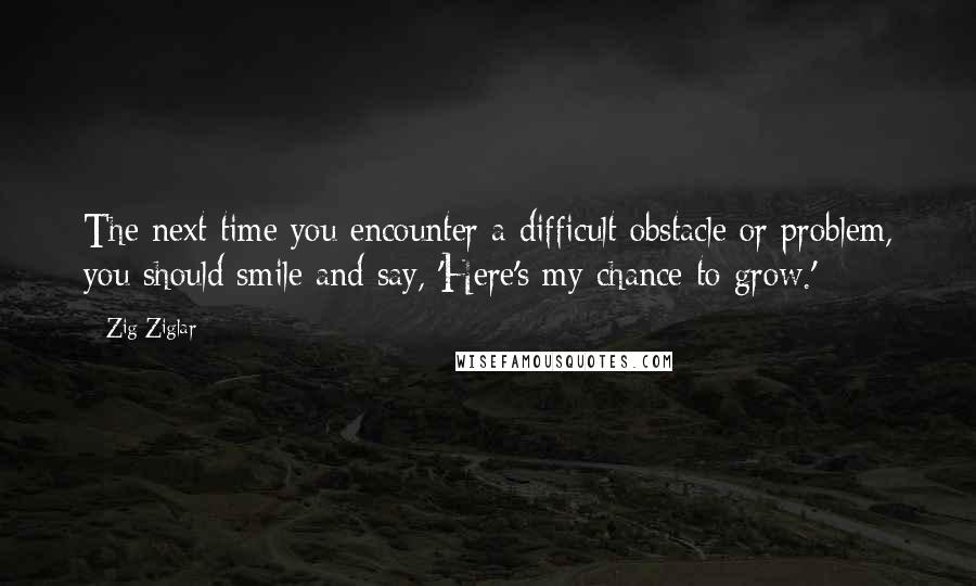 Zig Ziglar Quotes: The next time you encounter a difficult obstacle or problem, you should smile and say, 'Here's my chance to grow.'