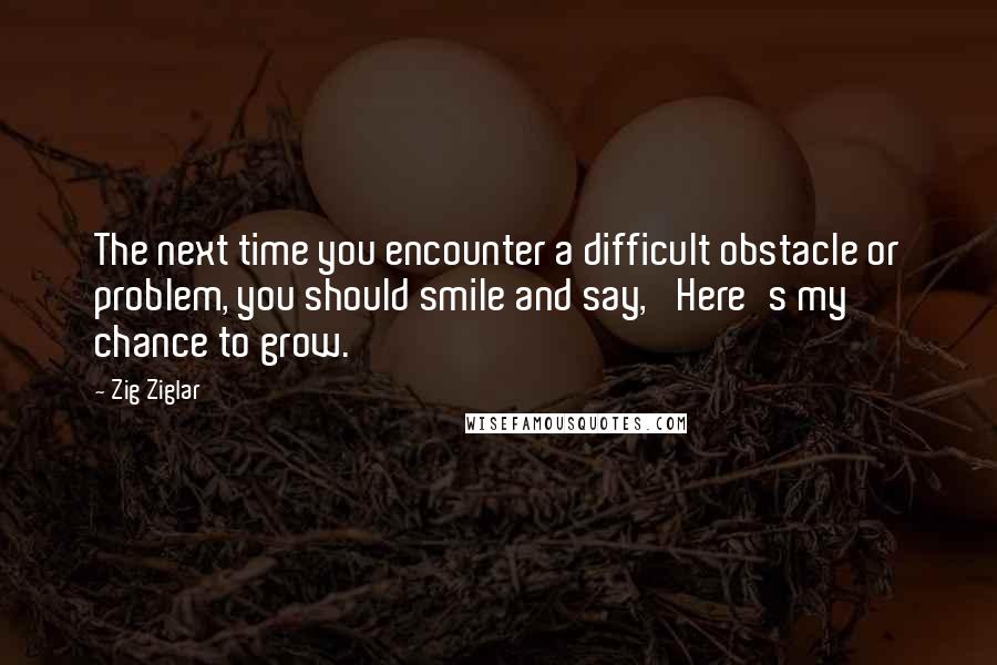 Zig Ziglar Quotes: The next time you encounter a difficult obstacle or problem, you should smile and say, 'Here's my chance to grow.'