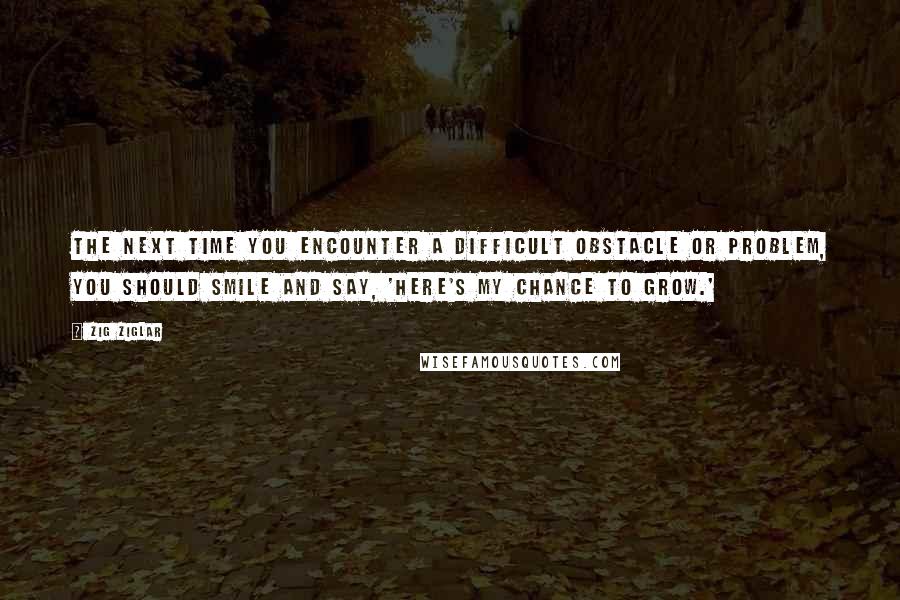 Zig Ziglar Quotes: The next time you encounter a difficult obstacle or problem, you should smile and say, 'Here's my chance to grow.'