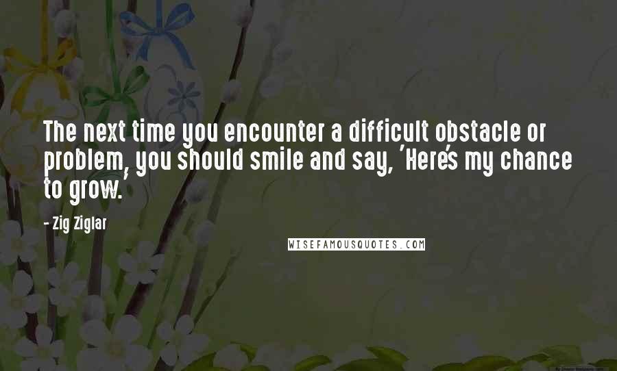 Zig Ziglar Quotes: The next time you encounter a difficult obstacle or problem, you should smile and say, 'Here's my chance to grow.'