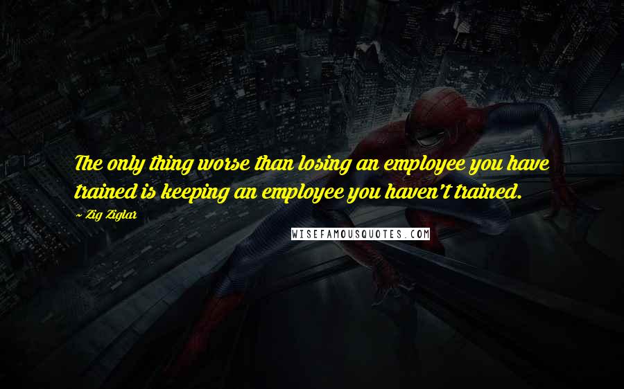 Zig Ziglar Quotes: The only thing worse than losing an employee you have trained is keeping an employee you haven't trained.