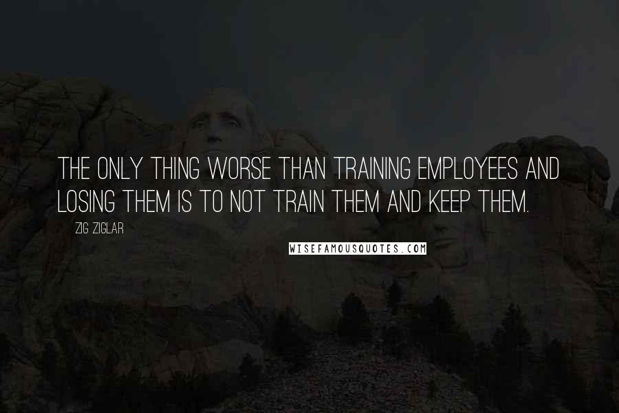 Zig Ziglar Quotes: The only thing worse than training employees and losing them is to not train them and keep them.