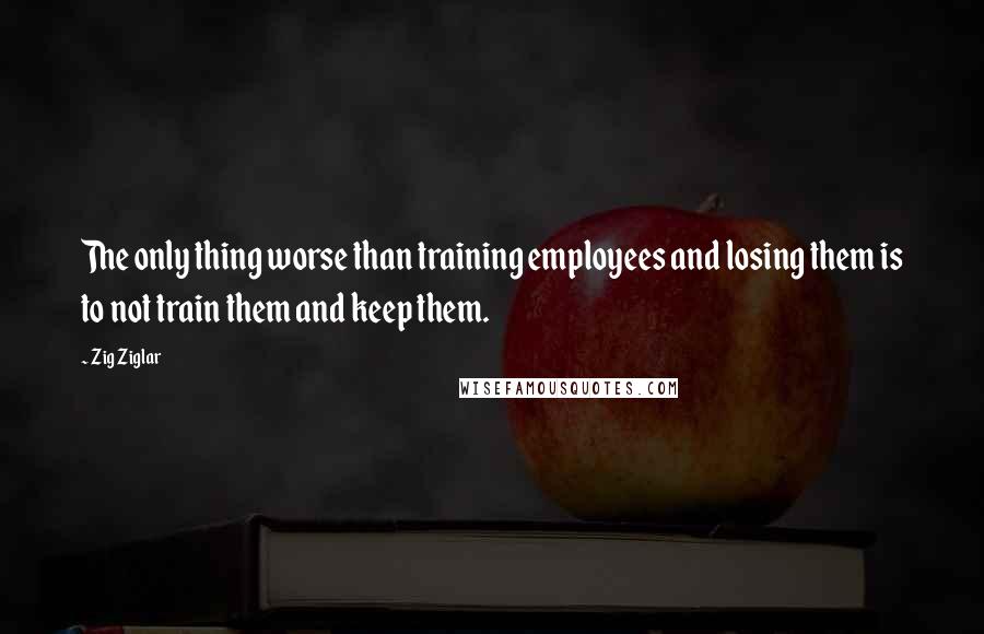 Zig Ziglar Quotes: The only thing worse than training employees and losing them is to not train them and keep them.