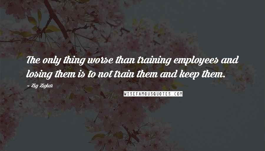 Zig Ziglar Quotes: The only thing worse than training employees and losing them is to not train them and keep them.