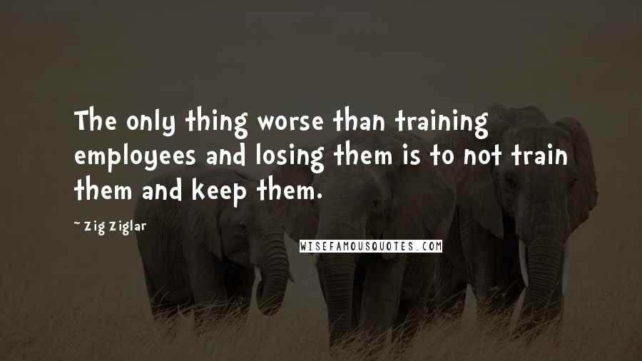 Zig Ziglar Quotes: The only thing worse than training employees and losing them is to not train them and keep them.