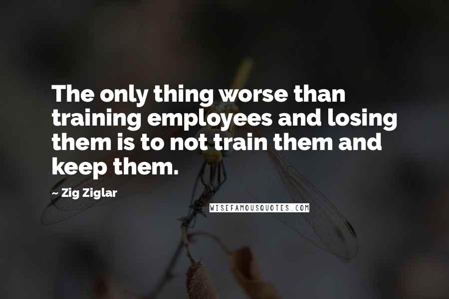 Zig Ziglar Quotes: The only thing worse than training employees and losing them is to not train them and keep them.