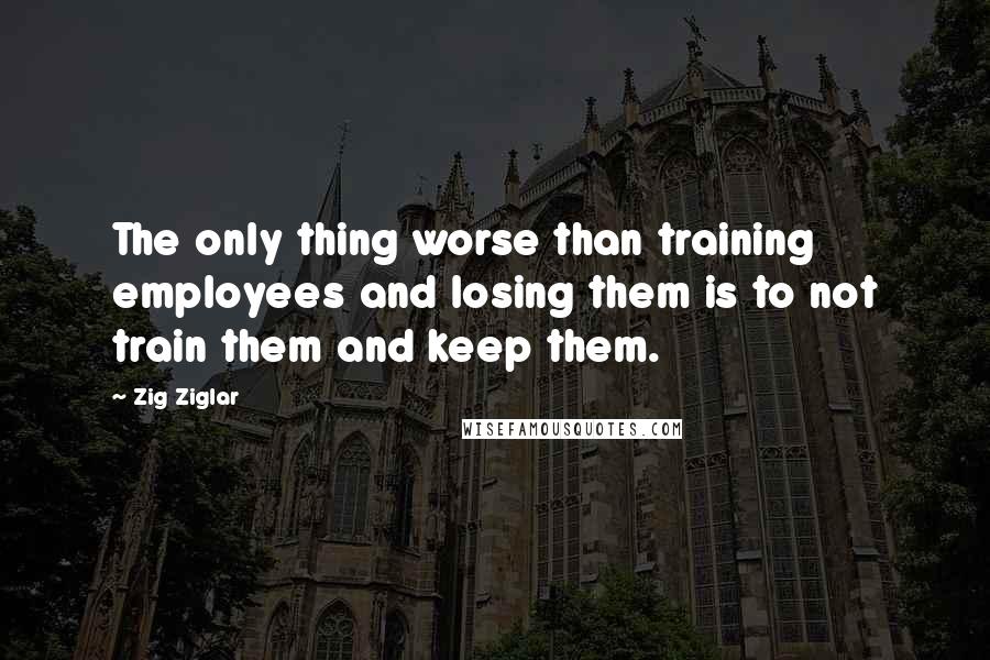 Zig Ziglar Quotes: The only thing worse than training employees and losing them is to not train them and keep them.