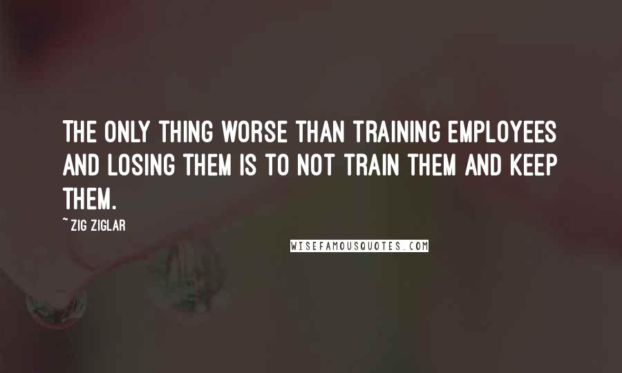 Zig Ziglar Quotes: The only thing worse than training employees and losing them is to not train them and keep them.