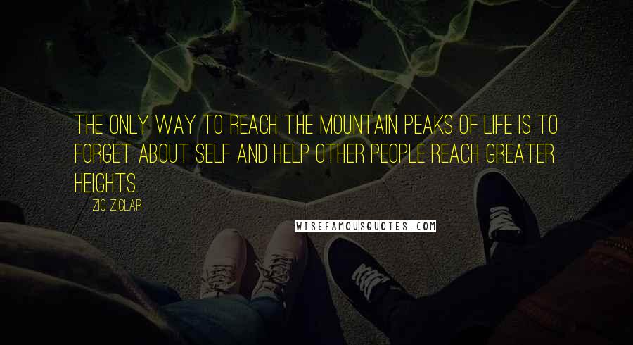 Zig Ziglar Quotes: The only way to reach the mountain peaks of life is to forget about self and help other people reach greater heights.