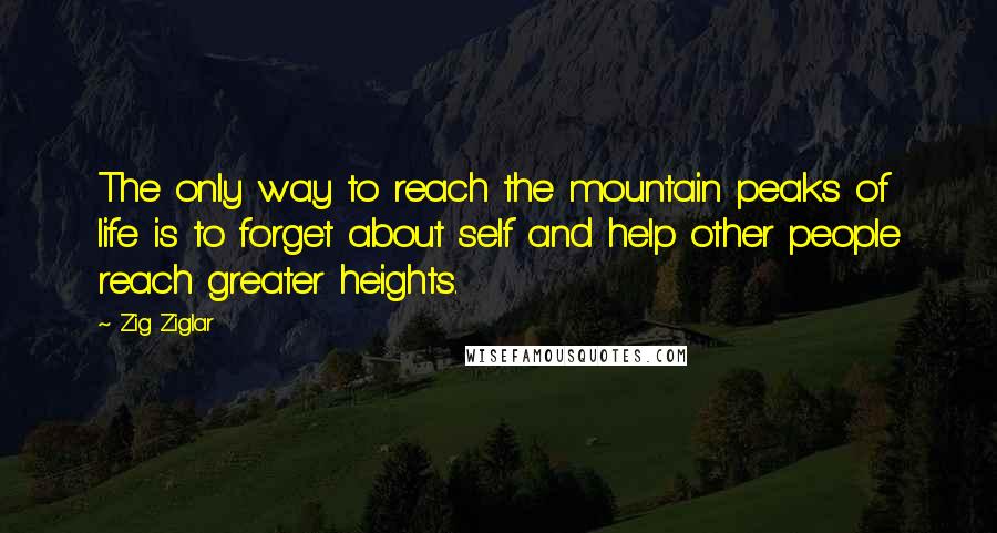 Zig Ziglar Quotes: The only way to reach the mountain peaks of life is to forget about self and help other people reach greater heights.