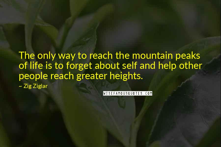 Zig Ziglar Quotes: The only way to reach the mountain peaks of life is to forget about self and help other people reach greater heights.