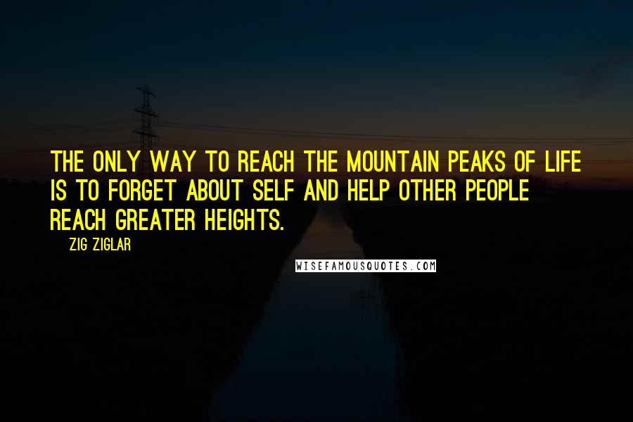 Zig Ziglar Quotes: The only way to reach the mountain peaks of life is to forget about self and help other people reach greater heights.