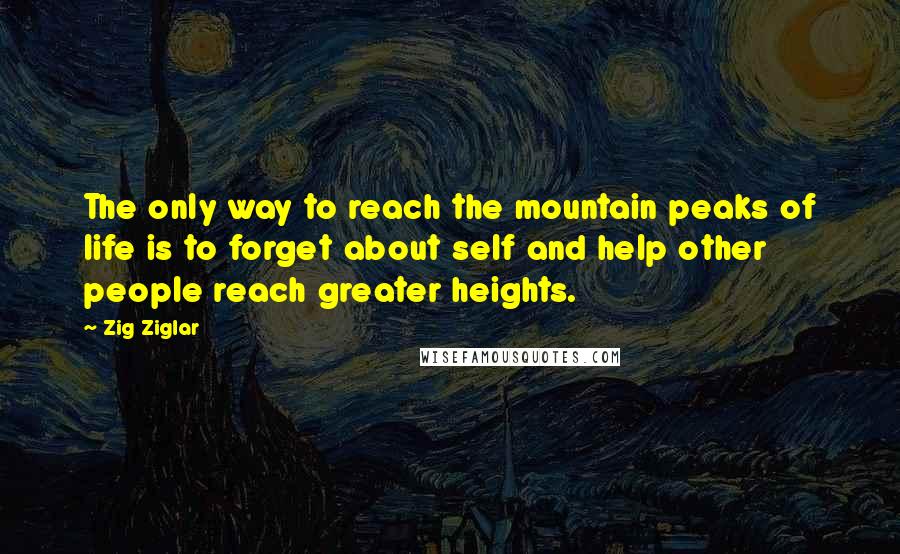 Zig Ziglar Quotes: The only way to reach the mountain peaks of life is to forget about self and help other people reach greater heights.