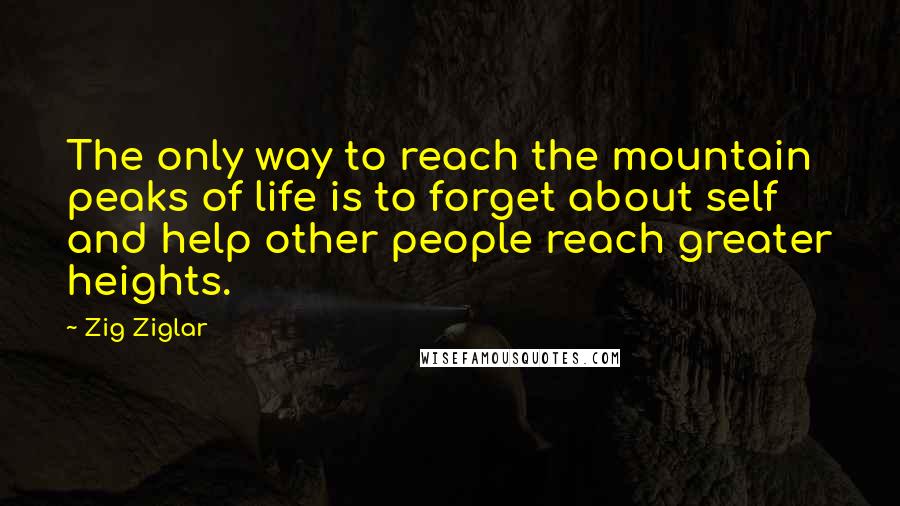 Zig Ziglar Quotes: The only way to reach the mountain peaks of life is to forget about self and help other people reach greater heights.