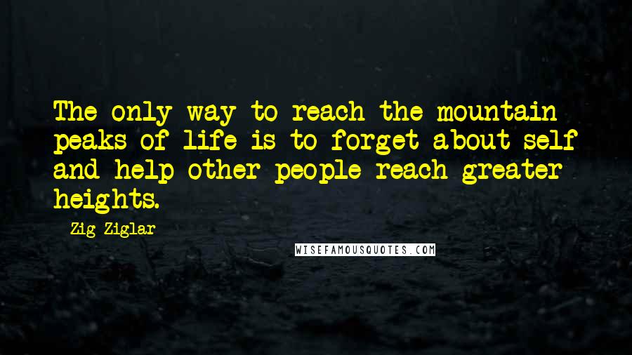 Zig Ziglar Quotes: The only way to reach the mountain peaks of life is to forget about self and help other people reach greater heights.