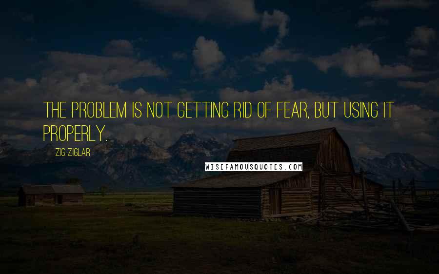 Zig Ziglar Quotes: The problem is not getting rid of fear, but using it properly.
