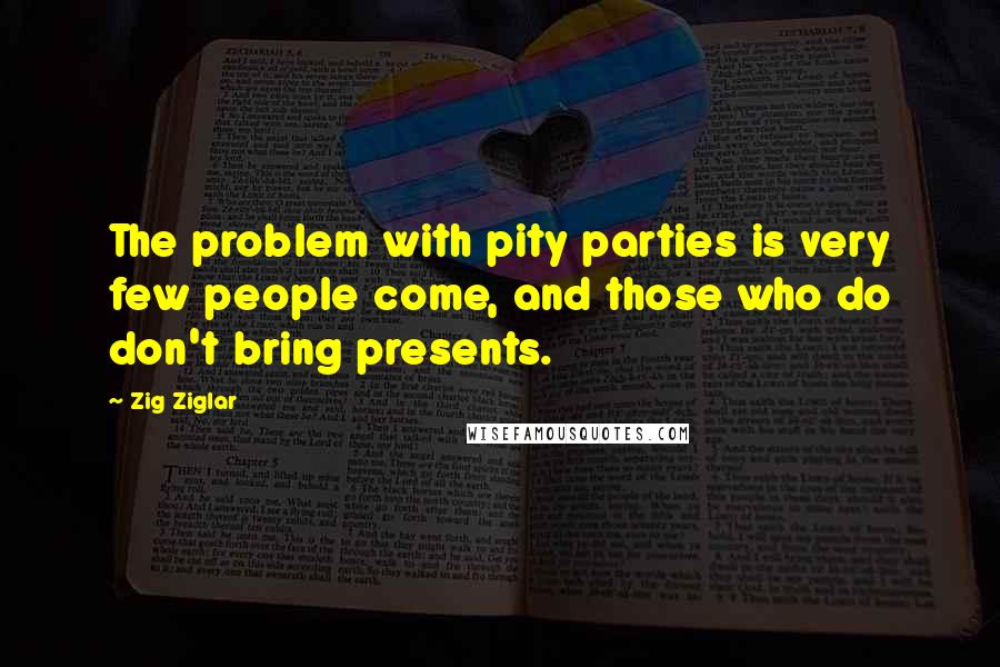 Zig Ziglar Quotes: The problem with pity parties is very few people come, and those who do don't bring presents.