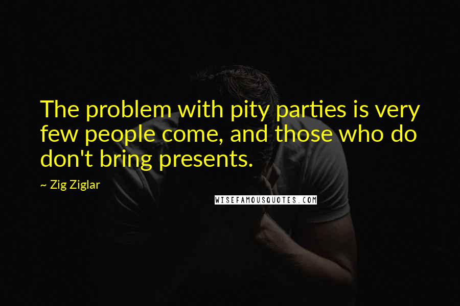 Zig Ziglar Quotes: The problem with pity parties is very few people come, and those who do don't bring presents.