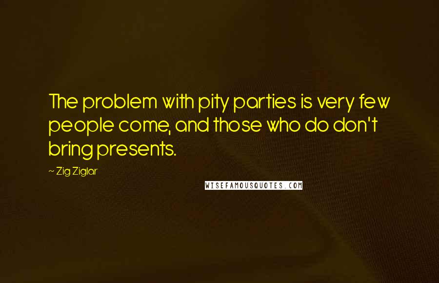 Zig Ziglar Quotes: The problem with pity parties is very few people come, and those who do don't bring presents.