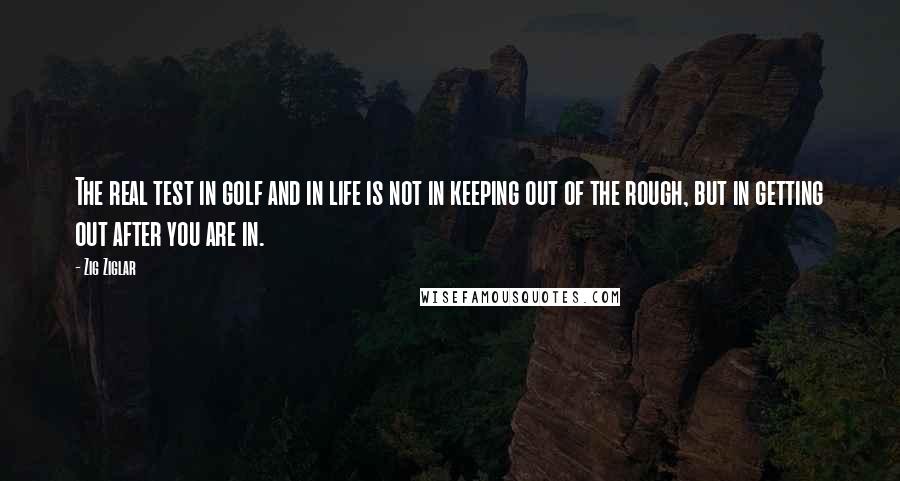 Zig Ziglar Quotes: The real test in golf and in life is not in keeping out of the rough, but in getting out after you are in.