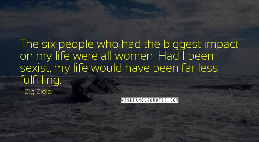 Zig Ziglar Quotes: The six people who had the biggest impact on my life were all women. Had I been sexist, my life would have been far less fulfilling.