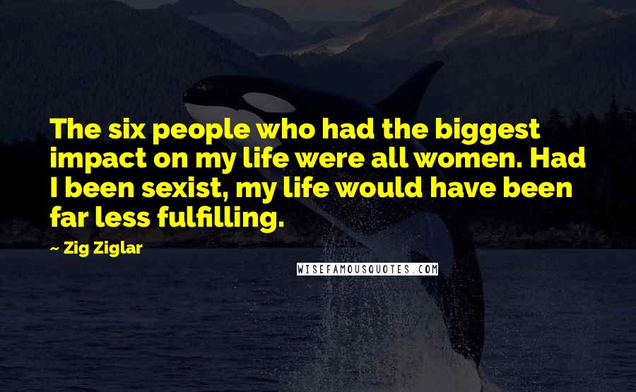 Zig Ziglar Quotes: The six people who had the biggest impact on my life were all women. Had I been sexist, my life would have been far less fulfilling.