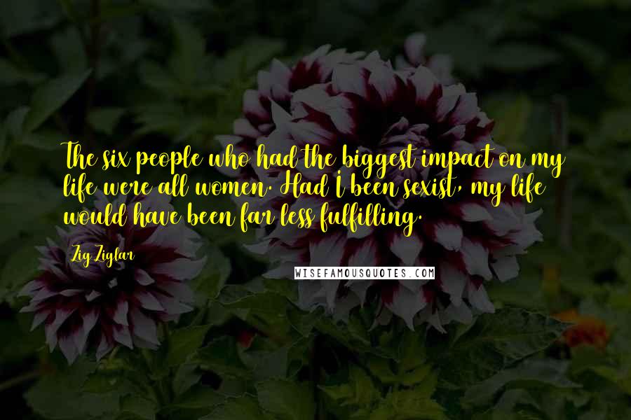 Zig Ziglar Quotes: The six people who had the biggest impact on my life were all women. Had I been sexist, my life would have been far less fulfilling.