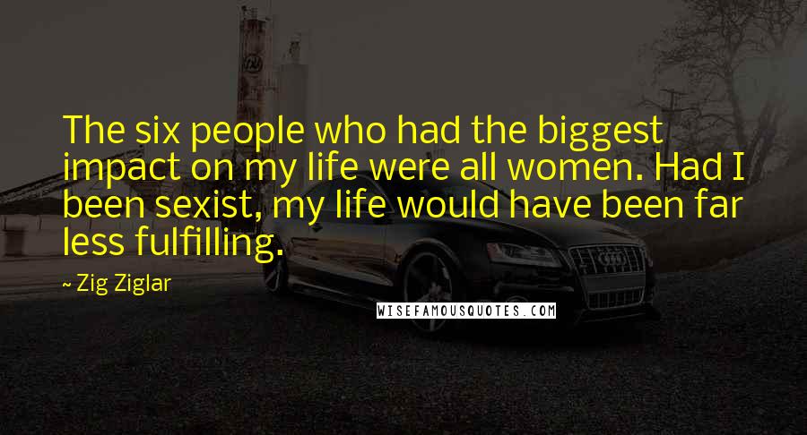 Zig Ziglar Quotes: The six people who had the biggest impact on my life were all women. Had I been sexist, my life would have been far less fulfilling.