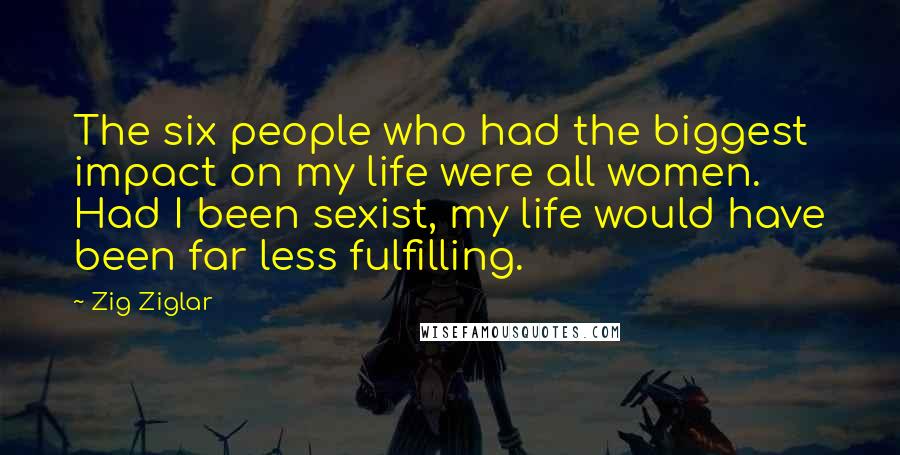 Zig Ziglar Quotes: The six people who had the biggest impact on my life were all women. Had I been sexist, my life would have been far less fulfilling.