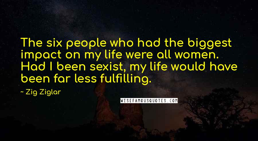 Zig Ziglar Quotes: The six people who had the biggest impact on my life were all women. Had I been sexist, my life would have been far less fulfilling.